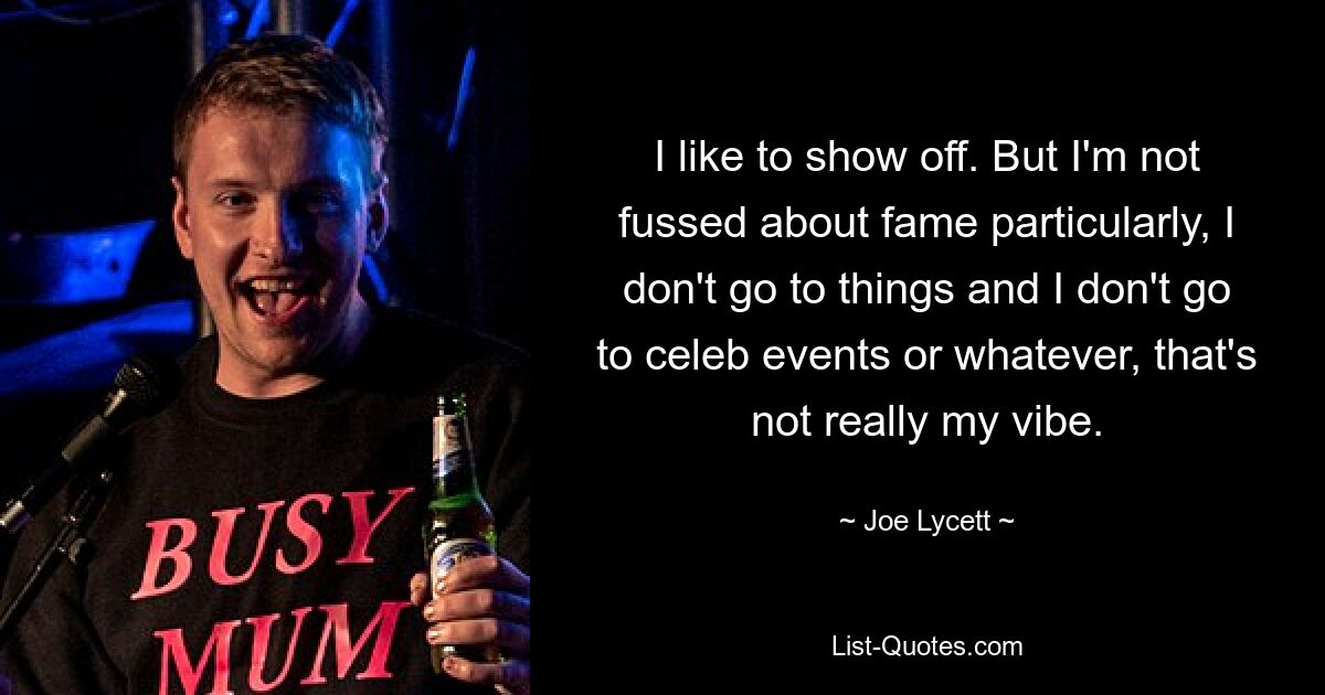 I like to show off. But I'm not fussed about fame particularly, I don't go to things and I don't go to celeb events or whatever, that's not really my vibe. — © Joe Lycett