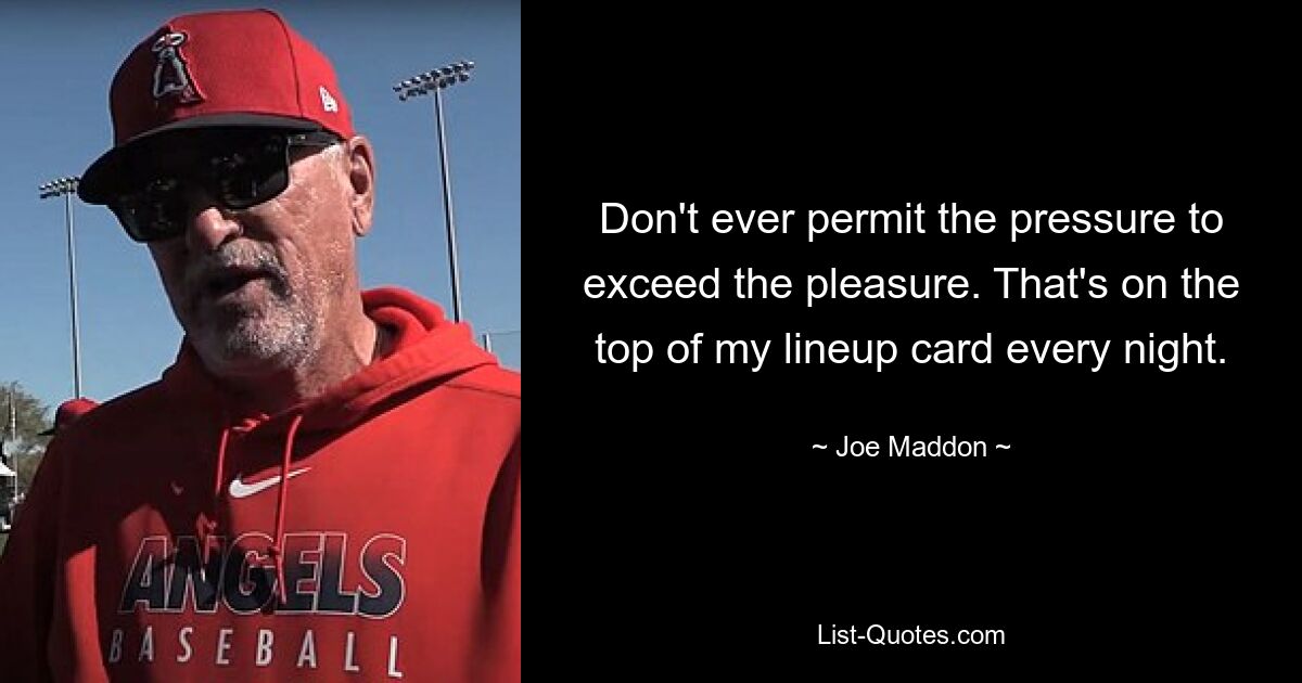 Don't ever permit the pressure to exceed the pleasure. That's on the top of my lineup card every night. — © Joe Maddon