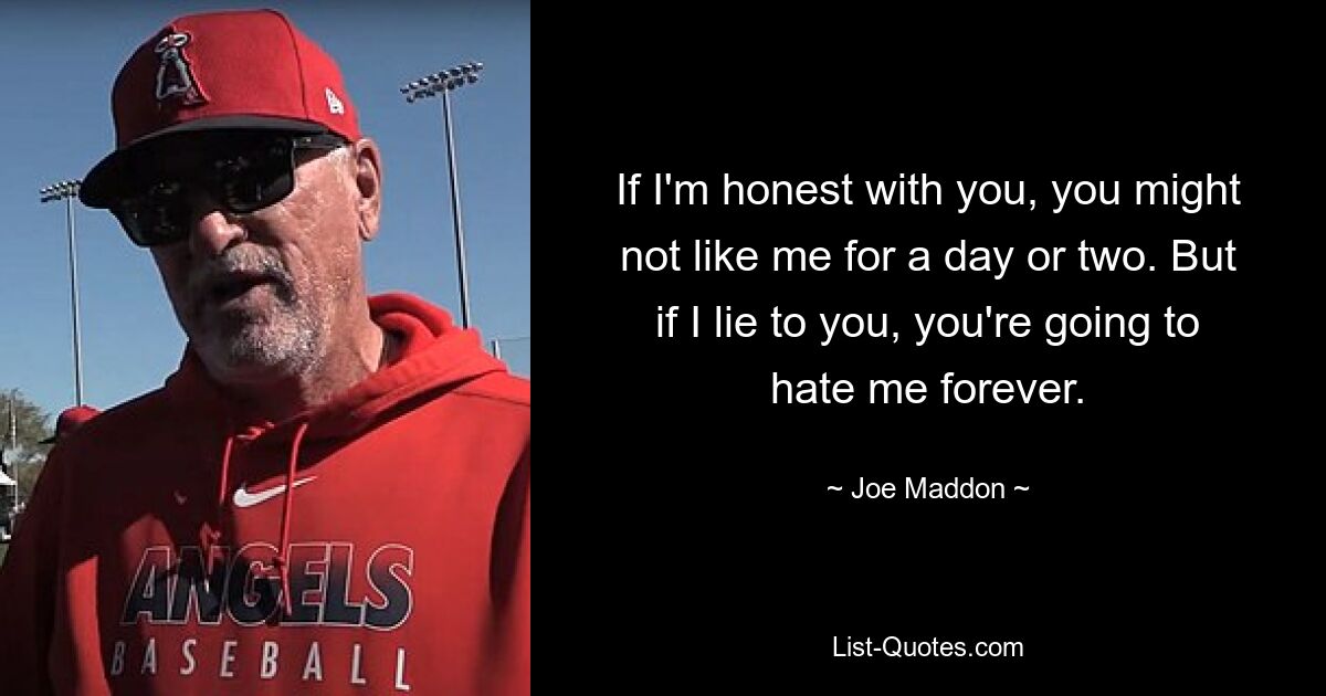 If I'm honest with you, you might not like me for a day or two. But if I lie to you, you're going to hate me forever. — © Joe Maddon