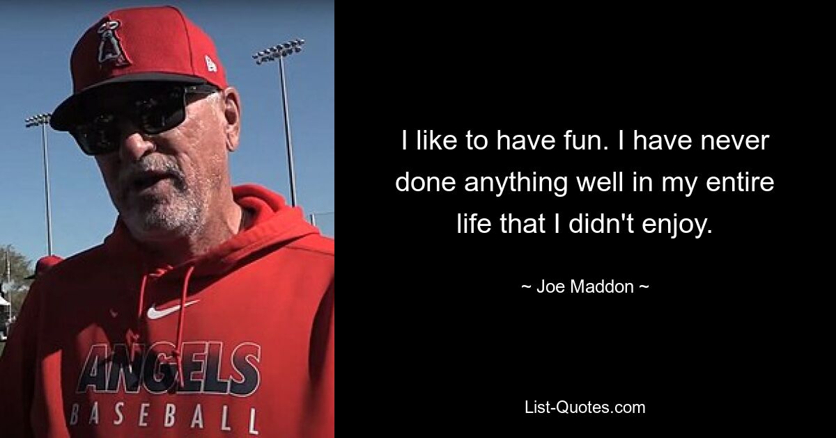 I like to have fun. I have never done anything well in my entire life that I didn't enjoy. — © Joe Maddon