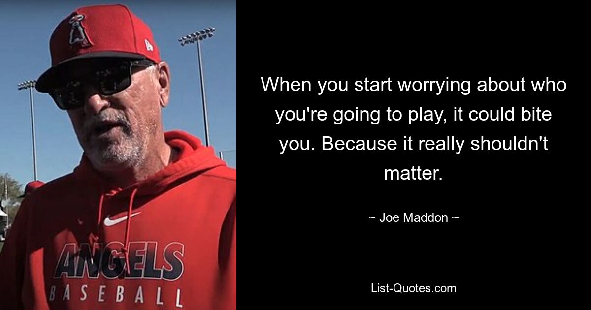 When you start worrying about who you're going to play, it could bite you. Because it really shouldn't matter. — © Joe Maddon