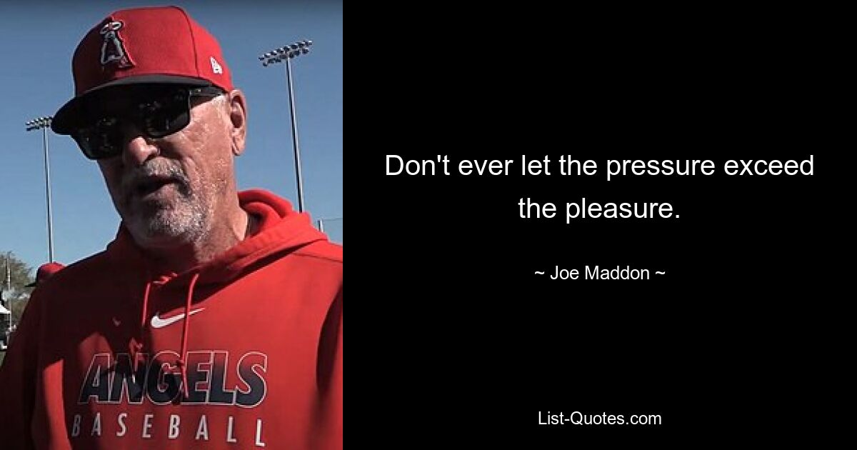 Don't ever let the pressure exceed the pleasure. — © Joe Maddon