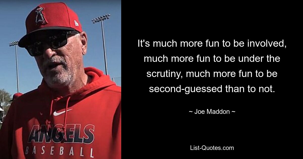 It's much more fun to be involved, much more fun to be under the scrutiny, much more fun to be second-guessed than to not. — © Joe Maddon