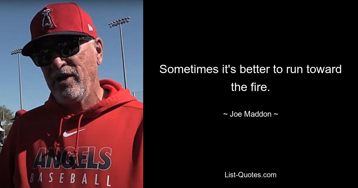 Sometimes it's better to run toward the fire. — © Joe Maddon