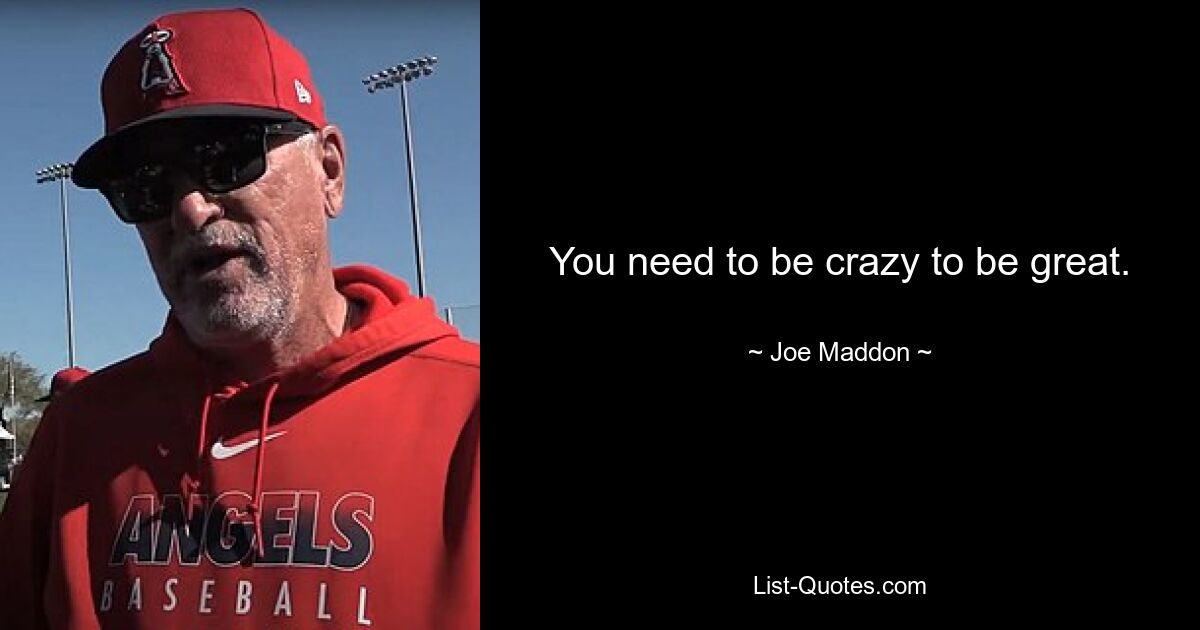 You need to be crazy to be great. — © Joe Maddon