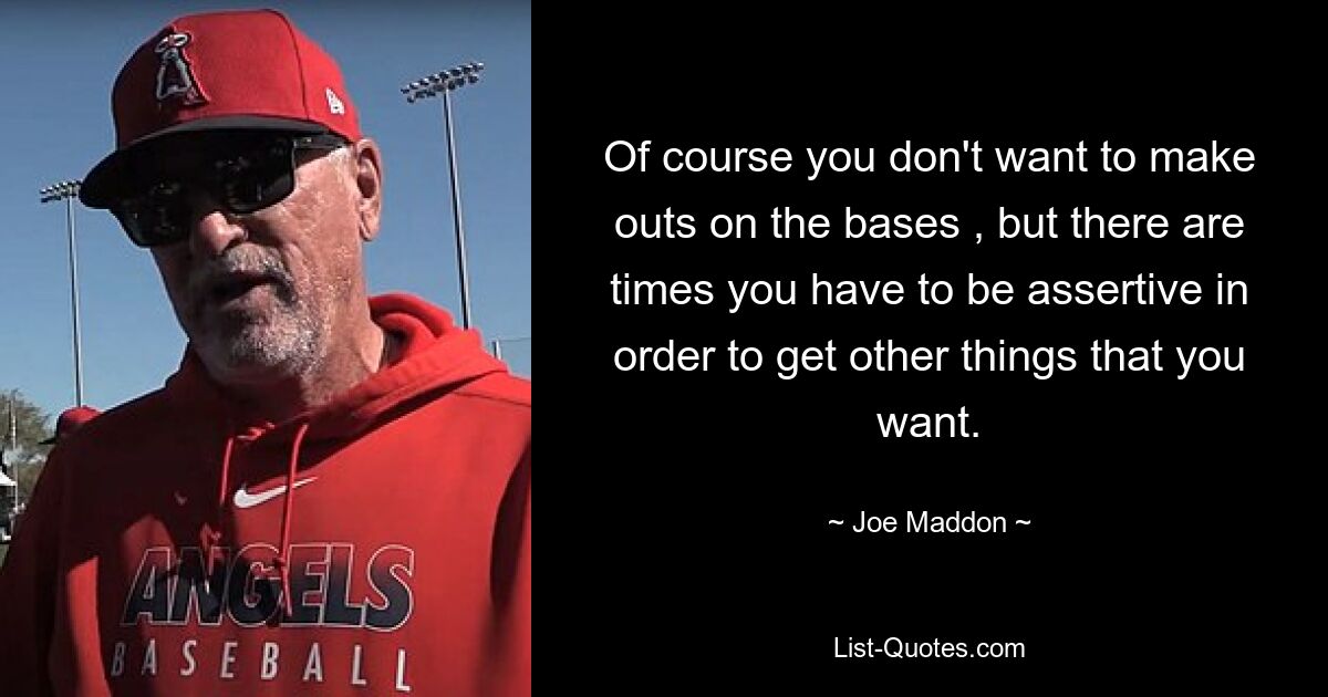 Of course you don't want to make outs on the bases , but there are times you have to be assertive in order to get other things that you want. — © Joe Maddon