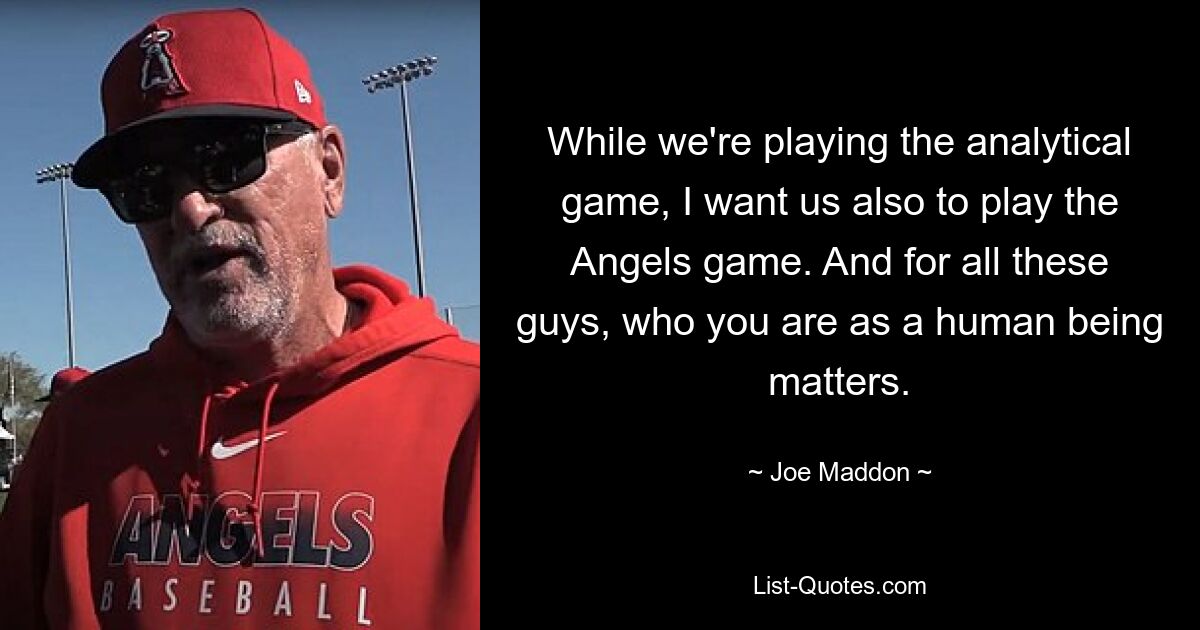 While we're playing the analytical game, I want us also to play the Angels game. And for all these guys, who you are as a human being matters. — © Joe Maddon