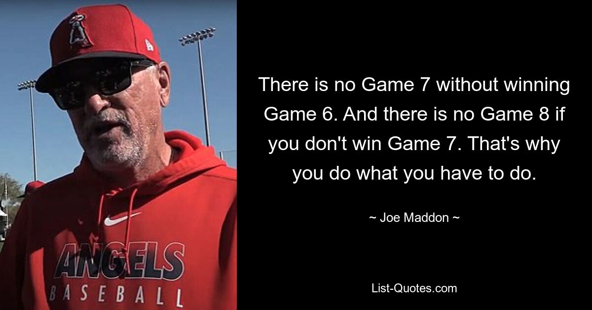 There is no Game 7 without winning Game 6. And there is no Game 8 if you don't win Game 7. That's why you do what you have to do. — © Joe Maddon