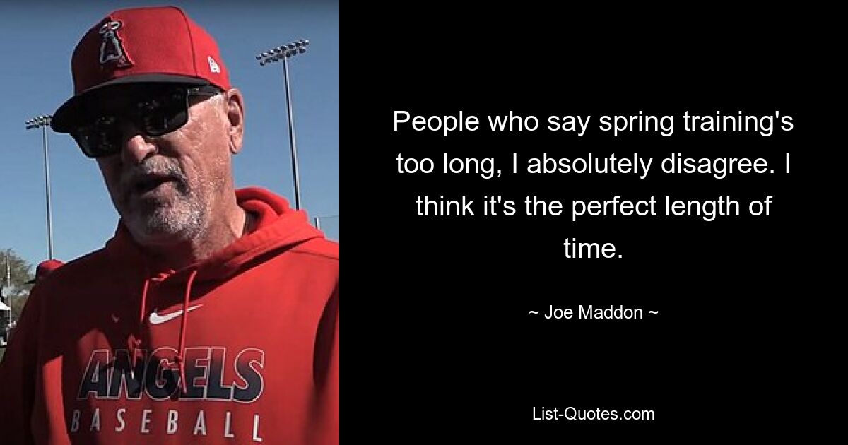 People who say spring training's too long, I absolutely disagree. I think it's the perfect length of time. — © Joe Maddon