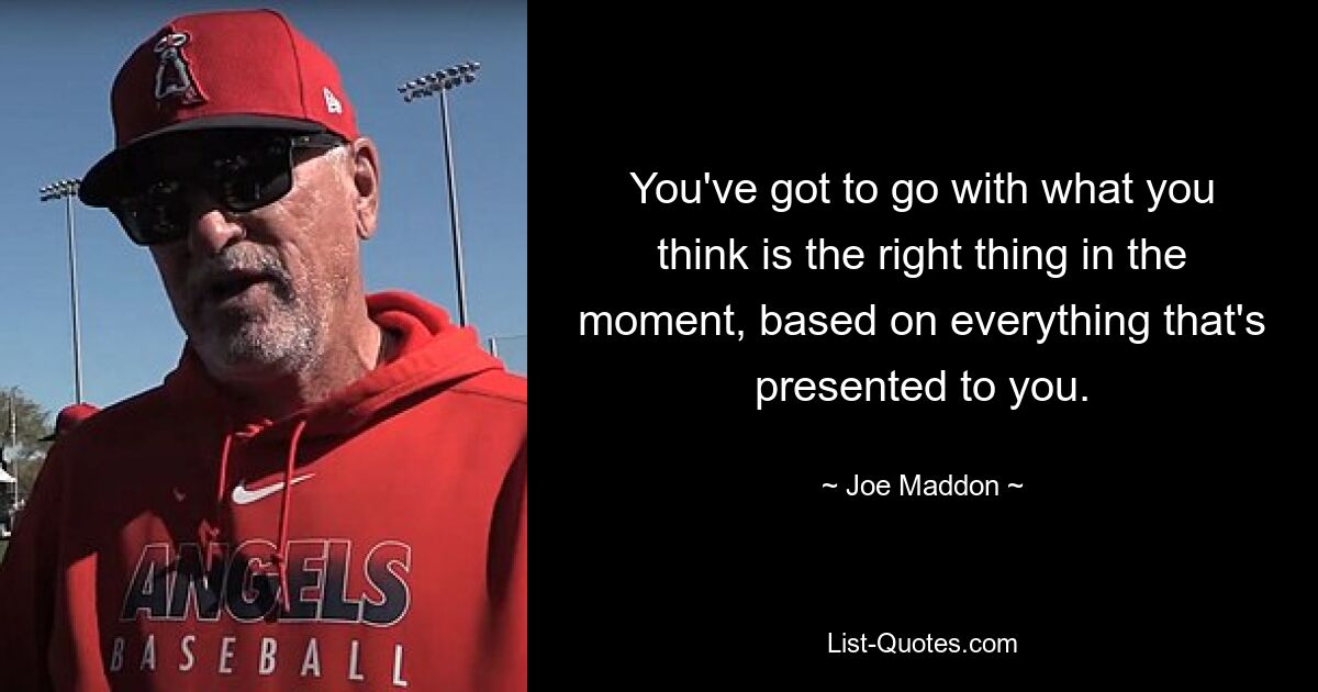 You've got to go with what you think is the right thing in the moment, based on everything that's presented to you. — © Joe Maddon