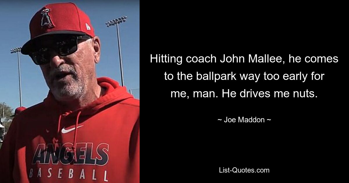 Hitting coach John Mallee, he comes to the ballpark way too early for me, man. He drives me nuts. — © Joe Maddon