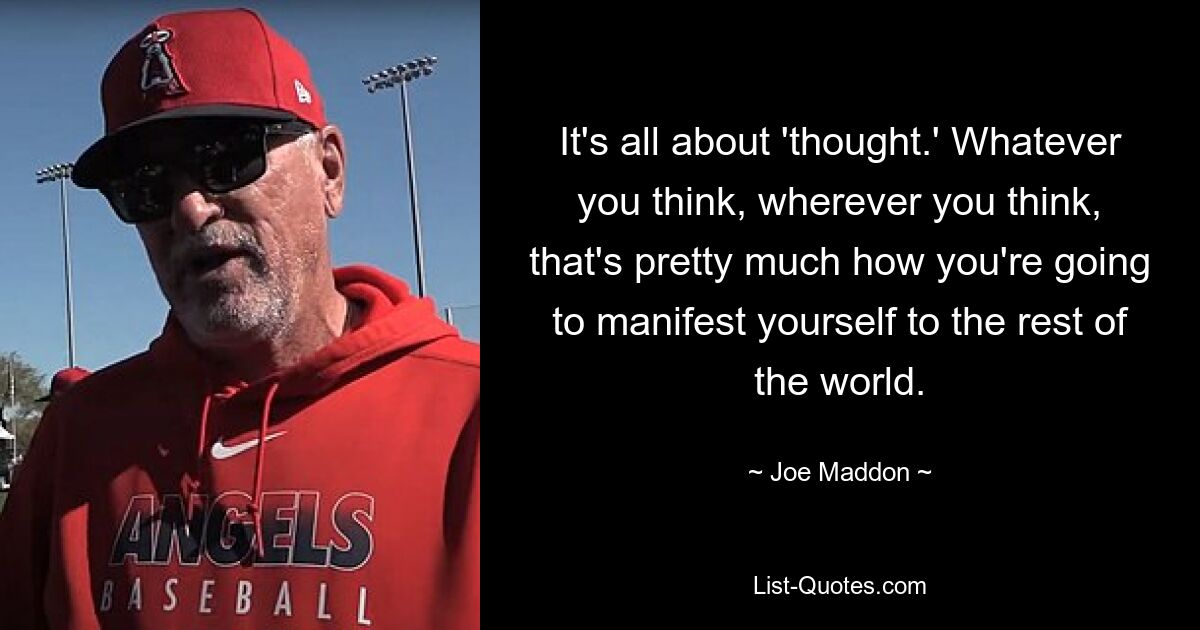 It's all about 'thought.' Whatever you think, wherever you think, that's pretty much how you're going to manifest yourself to the rest of the world. — © Joe Maddon