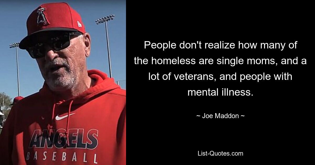 People don't realize how many of the homeless are single moms, and a lot of veterans, and people with mental illness. — © Joe Maddon