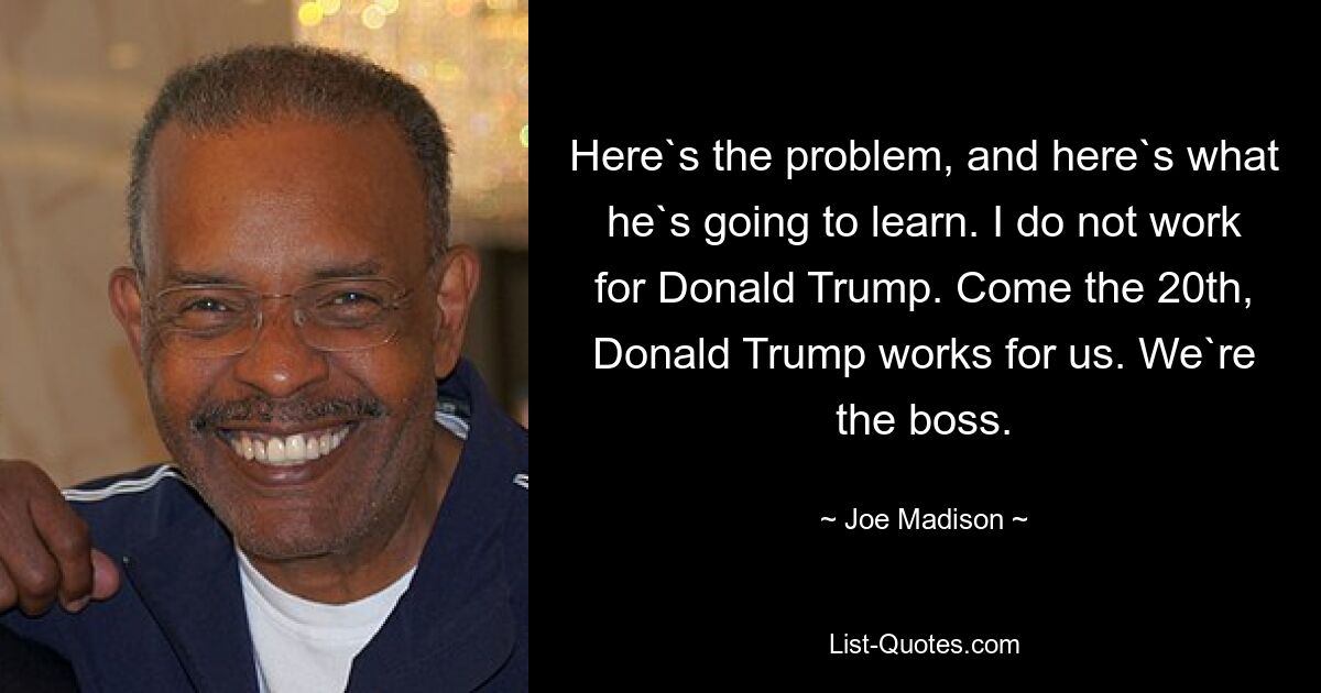 Here`s the problem, and here`s what he`s going to learn. I do not work for Donald Trump. Come the 20th, Donald Trump works for us. We`re the boss. — © Joe Madison