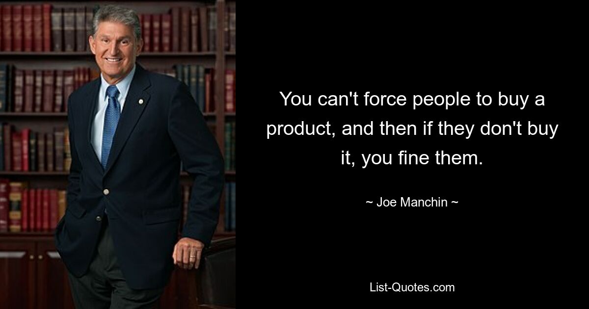 You can't force people to buy a product, and then if they don't buy it, you fine them. — © Joe Manchin