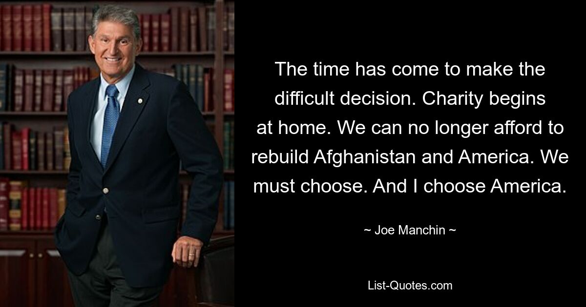 The time has come to make the difficult decision. Charity begins at home. We can no longer afford to rebuild Afghanistan and America. We must choose. And I choose America. — © Joe Manchin