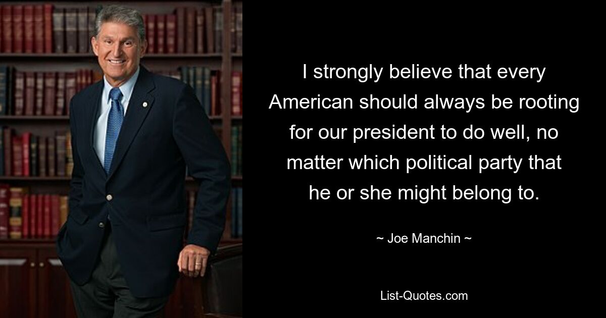 I strongly believe that every American should always be rooting for our president to do well, no matter which political party that he or she might belong to. — © Joe Manchin