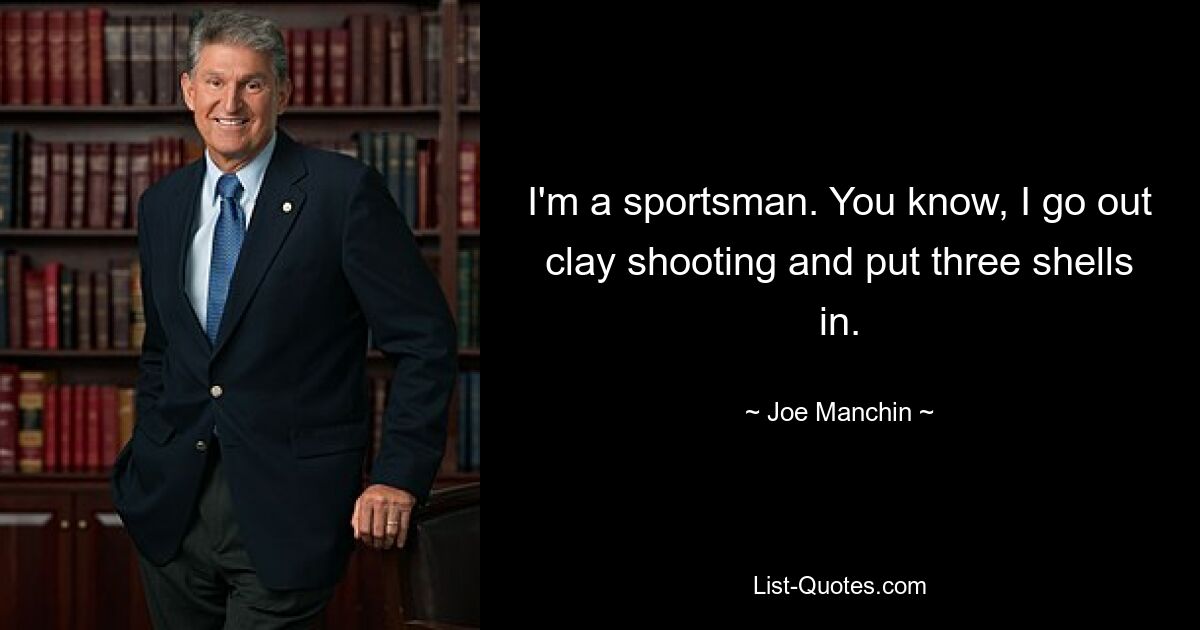 I'm a sportsman. You know, I go out clay shooting and put three shells in. — © Joe Manchin