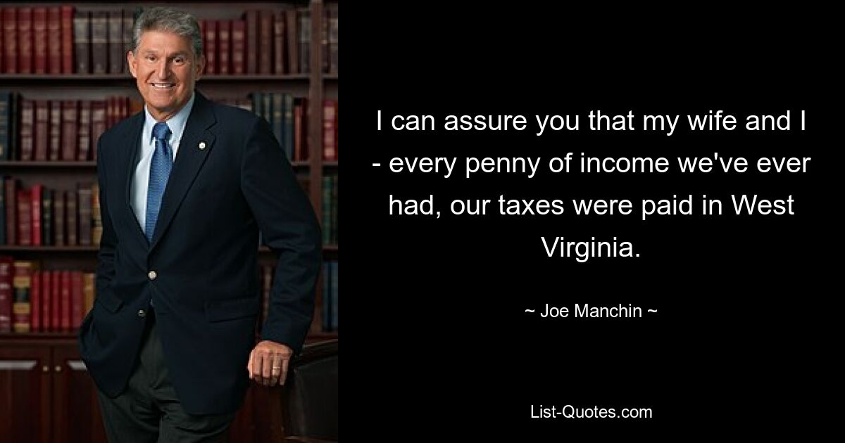 I can assure you that my wife and I - every penny of income we've ever had, our taxes were paid in West Virginia. — © Joe Manchin