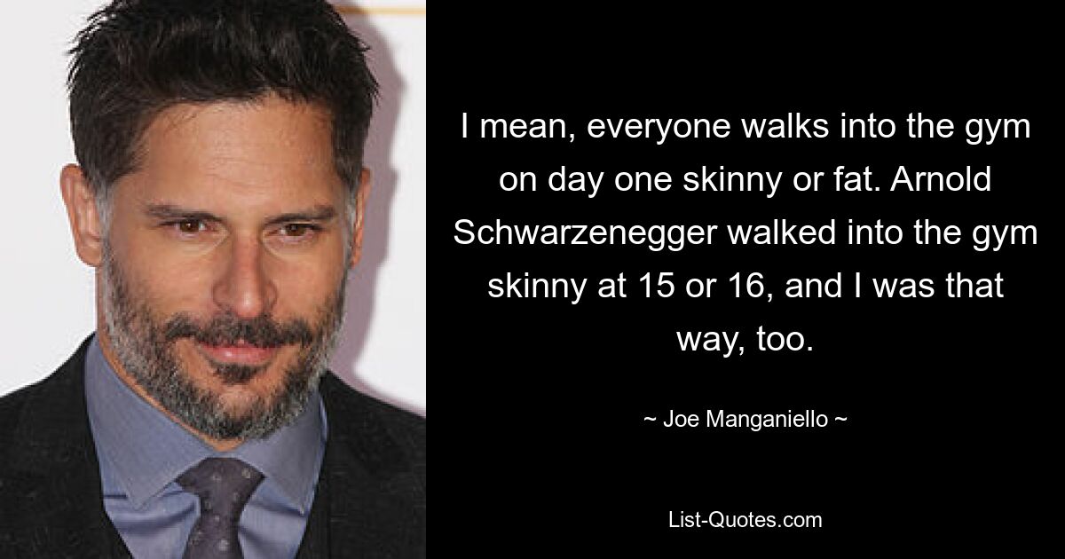 I mean, everyone walks into the gym on day one skinny or fat. Arnold Schwarzenegger walked into the gym skinny at 15 or 16, and I was that way, too. — © Joe Manganiello