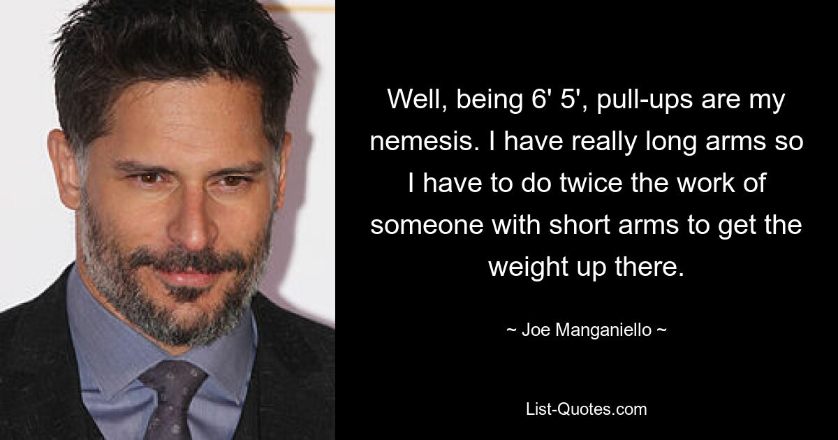 Well, being 6' 5', pull-ups are my nemesis. I have really long arms so I have to do twice the work of someone with short arms to get the weight up there. — © Joe Manganiello