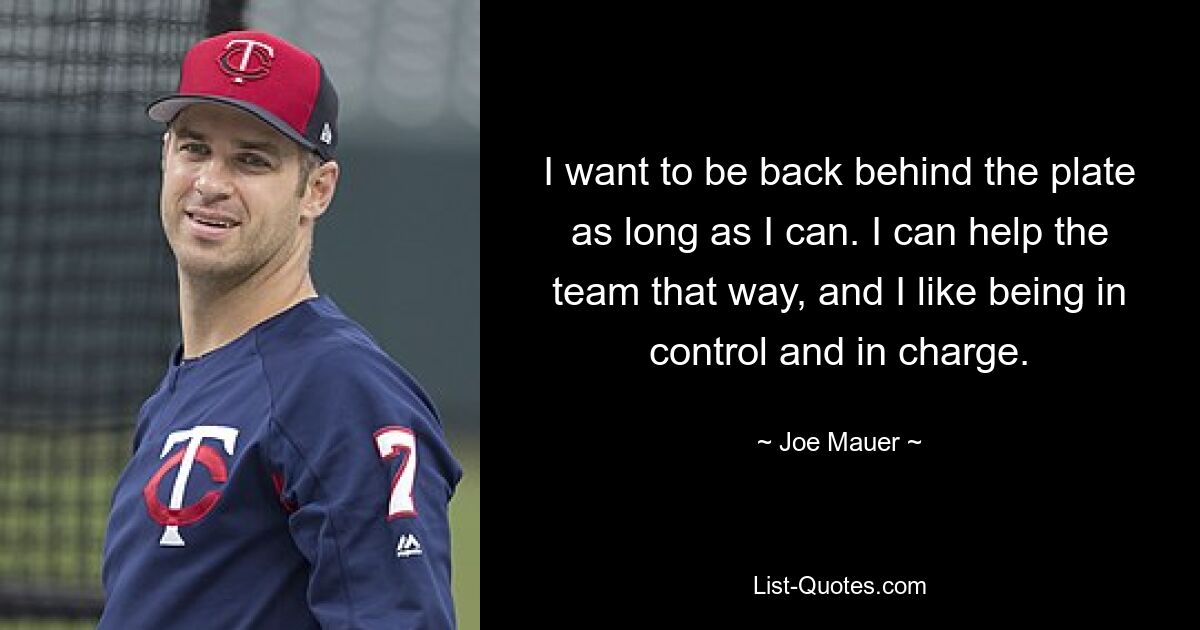 I want to be back behind the plate as long as I can. I can help the team that way, and I like being in control and in charge. — © Joe Mauer