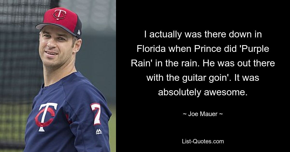 I actually was there down in Florida when Prince did 'Purple Rain' in the rain. He was out there with the guitar goin'. It was absolutely awesome. — © Joe Mauer