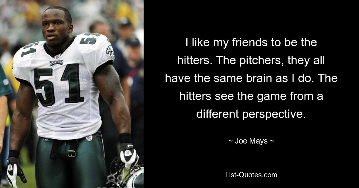 I like my friends to be the hitters. The pitchers, they all have the same brain as I do. The hitters see the game from a different perspective. — © Joe Mays