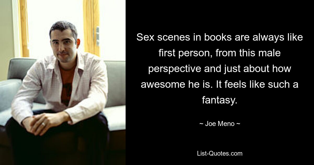 Sex scenes in books are always like first person, from this male perspective and just about how awesome he is. It feels like such a fantasy. — © Joe Meno