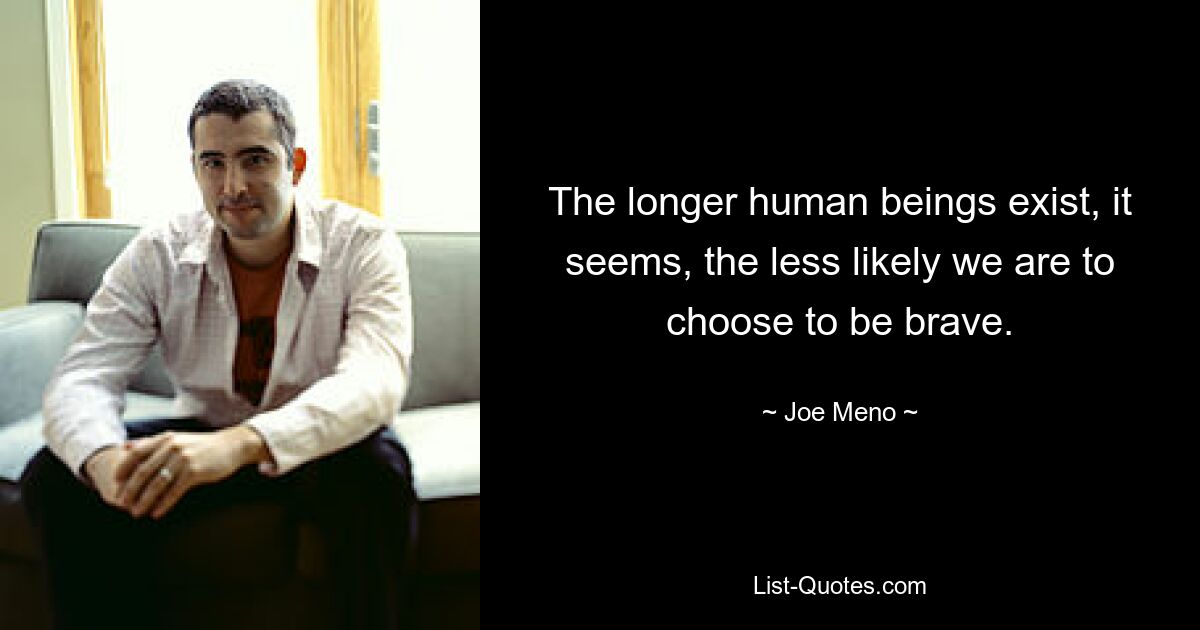 The longer human beings exist, it seems, the less likely we are to choose to be brave. — © Joe Meno