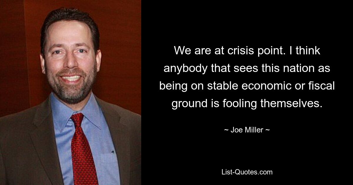 We are at crisis point. I think anybody that sees this nation as being on stable economic or fiscal ground is fooling themselves. — © Joe Miller