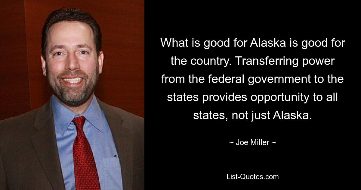 What is good for Alaska is good for the country. Transferring power from the federal government to the states provides opportunity to all states, not just Alaska. — © Joe Miller