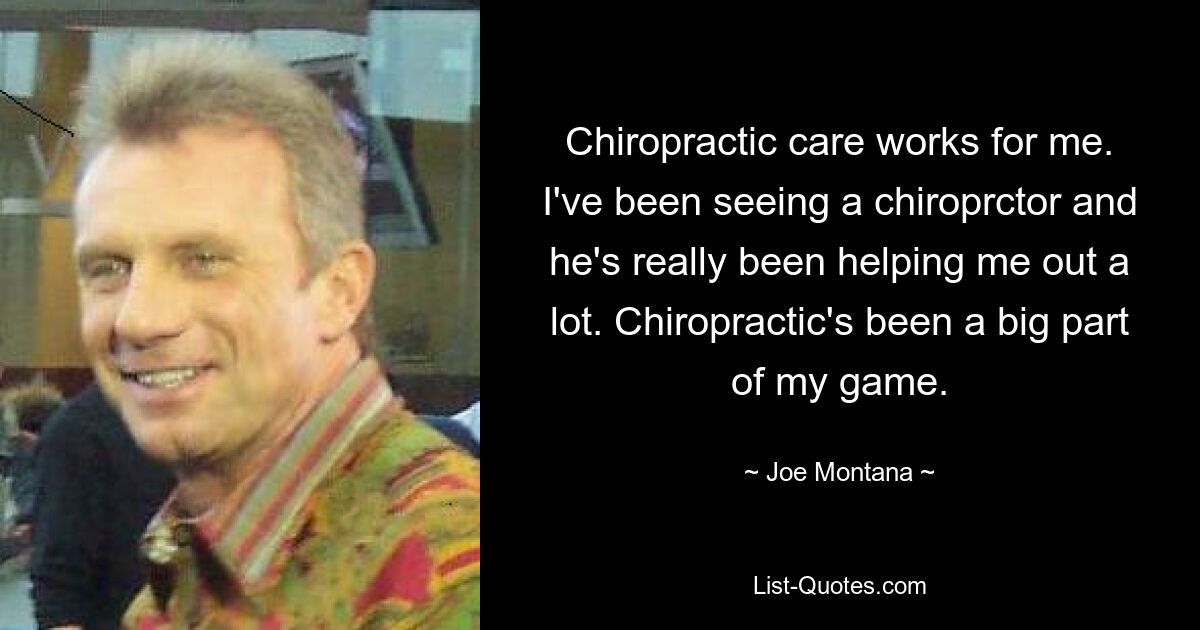 Chiropractic care works for me. I've been seeing a chiroprctor and he's really been helping me out a lot. Chiropractic's been a big part of my game. — © Joe Montana