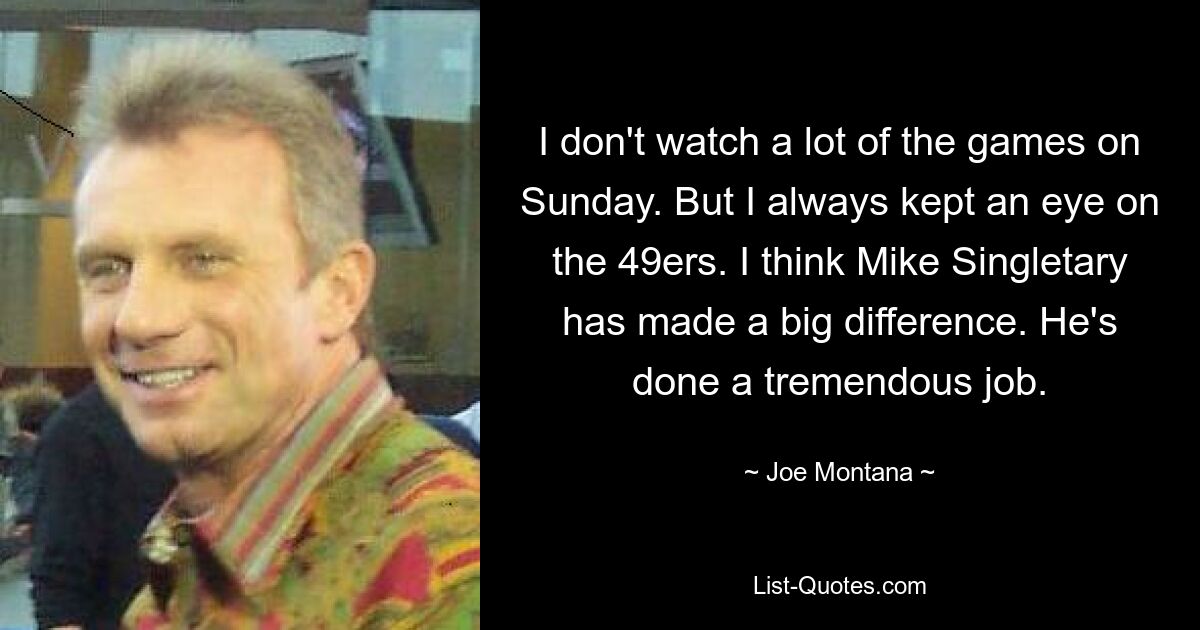 I don't watch a lot of the games on Sunday. But I always kept an eye on the 49ers. I think Mike Singletary has made a big difference. He's done a tremendous job. — © Joe Montana