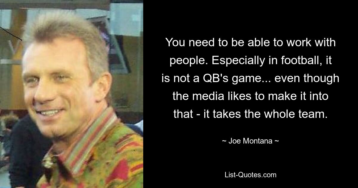 You need to be able to work with people. Especially in football, it is not a QB's game... even though the media likes to make it into that - it takes the whole team. — © Joe Montana