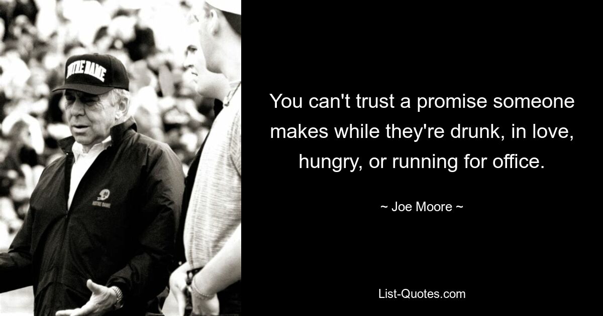 You can't trust a promise someone makes while they're drunk, in love, hungry, or running for office. — © Joe Moore