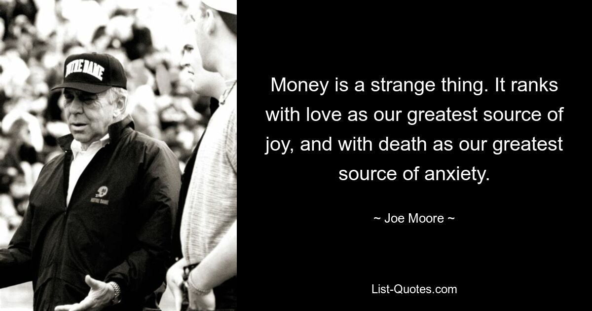 Money is a strange thing. It ranks with love as our greatest source of joy, and with death as our greatest source of anxiety. — © Joe Moore