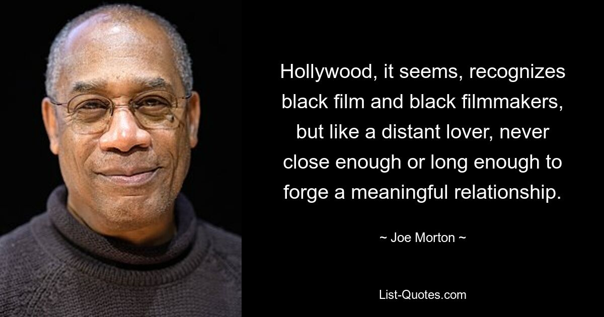 Hollywood, it seems, recognizes black film and black filmmakers, but like a distant lover, never close enough or long enough to forge a meaningful relationship. — © Joe Morton