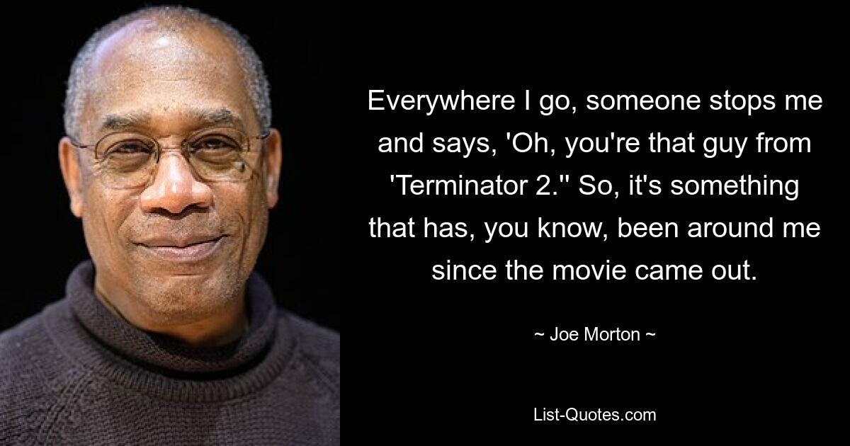 Everywhere I go, someone stops me and says, 'Oh, you're that guy from 'Terminator 2.'' So, it's something that has, you know, been around me since the movie came out. — © Joe Morton