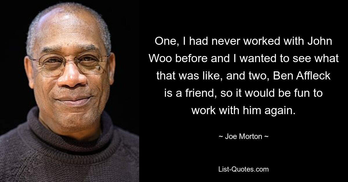 One, I had never worked with John Woo before and I wanted to see what that was like, and two, Ben Affleck is a friend, so it would be fun to work with him again. — © Joe Morton