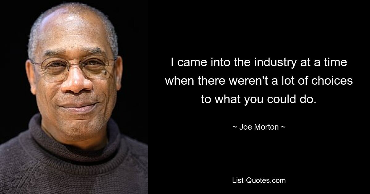 I came into the industry at a time when there weren't a lot of choices to what you could do. — © Joe Morton