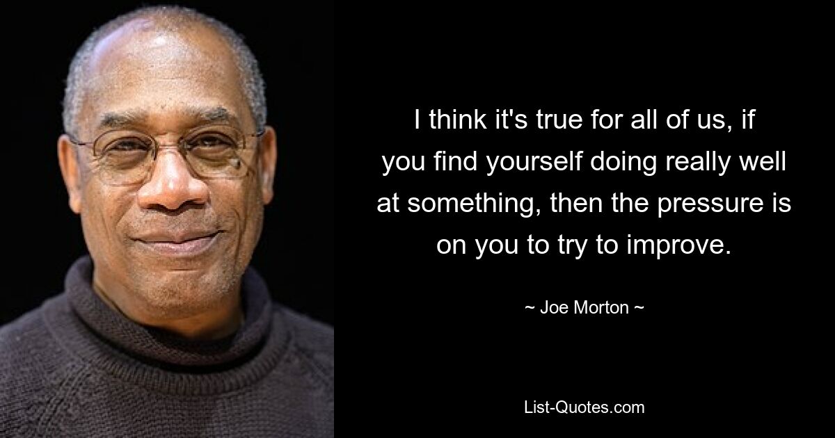 I think it's true for all of us, if you find yourself doing really well at something, then the pressure is on you to try to improve. — © Joe Morton