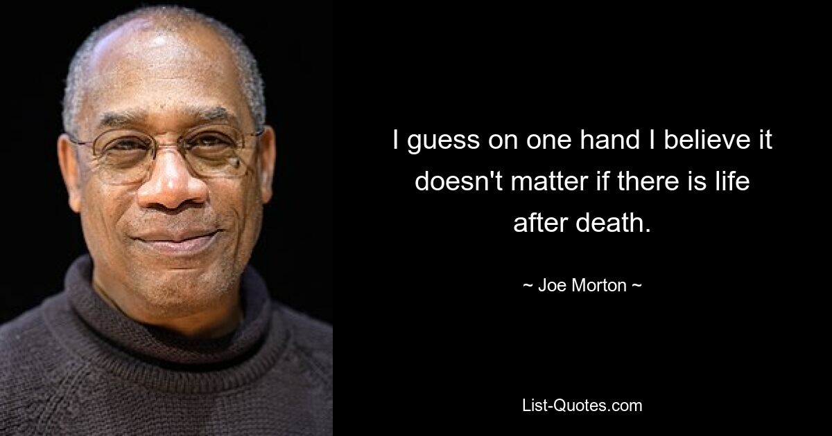 I guess on one hand I believe it doesn't matter if there is life after death. — © Joe Morton