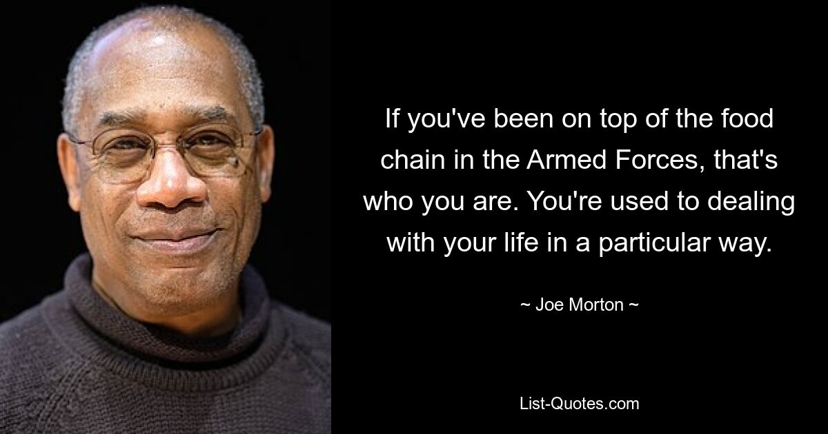 If you've been on top of the food chain in the Armed Forces, that's who you are. You're used to dealing with your life in a particular way. — © Joe Morton