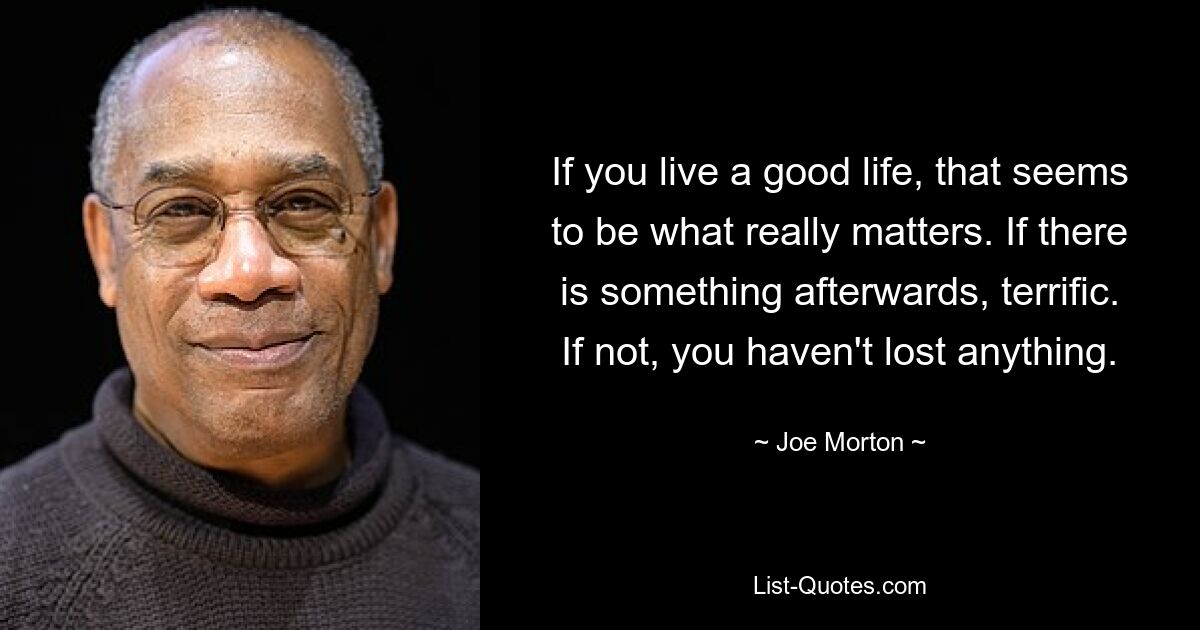 If you live a good life, that seems to be what really matters. If there is something afterwards, terrific. If not, you haven't lost anything. — © Joe Morton