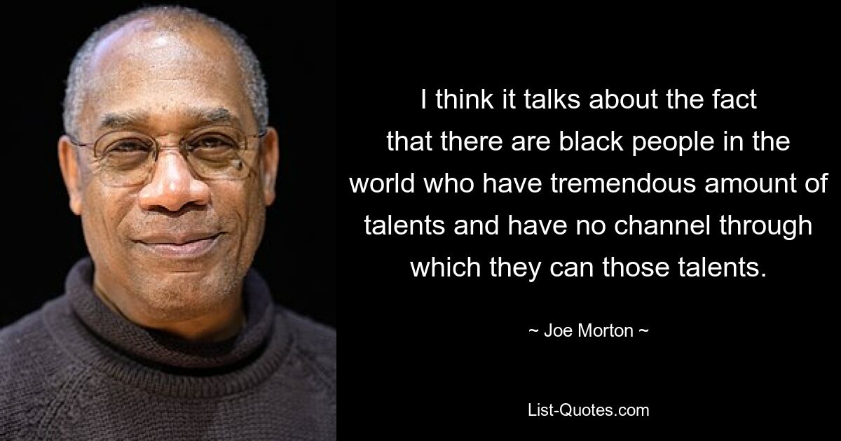 I think it talks about the fact that there are black people in the world who have tremendous amount of talents and have no channel through which they can those talents. — © Joe Morton