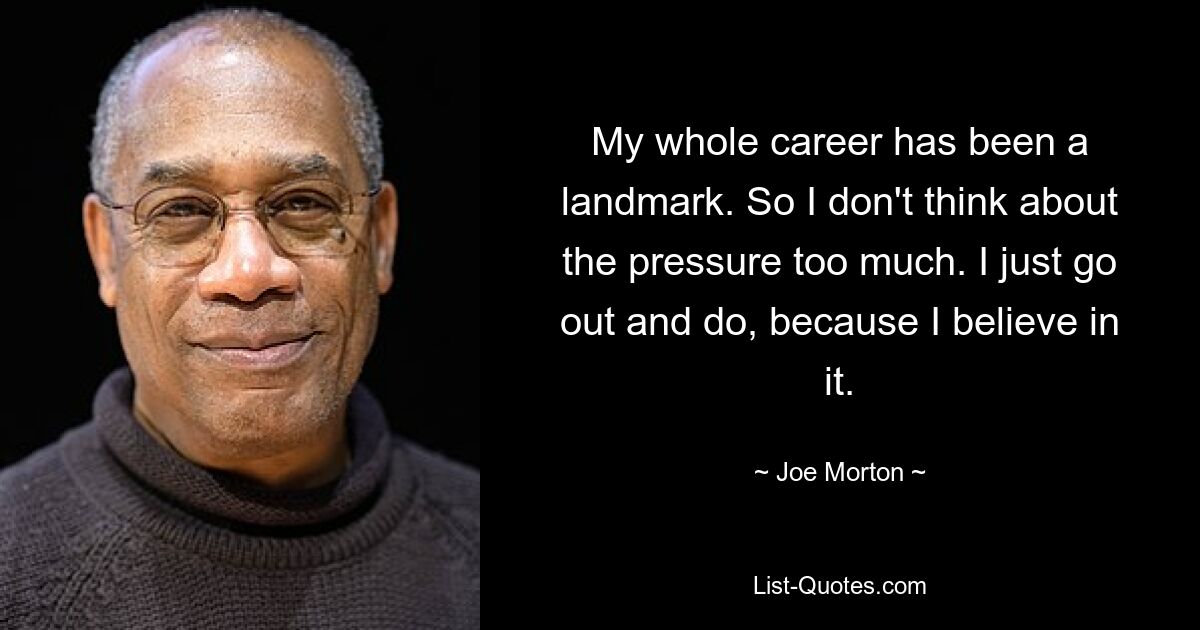 My whole career has been a landmark. So I don't think about the pressure too much. I just go out and do, because I believe in it. — © Joe Morton