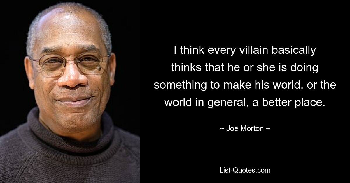 I think every villain basically thinks that he or she is doing something to make his world, or the world in general, a better place. — © Joe Morton