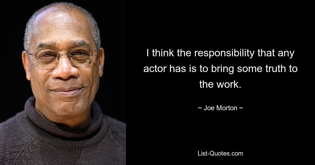 I think the responsibility that any actor has is to bring some truth to the work. — © Joe Morton