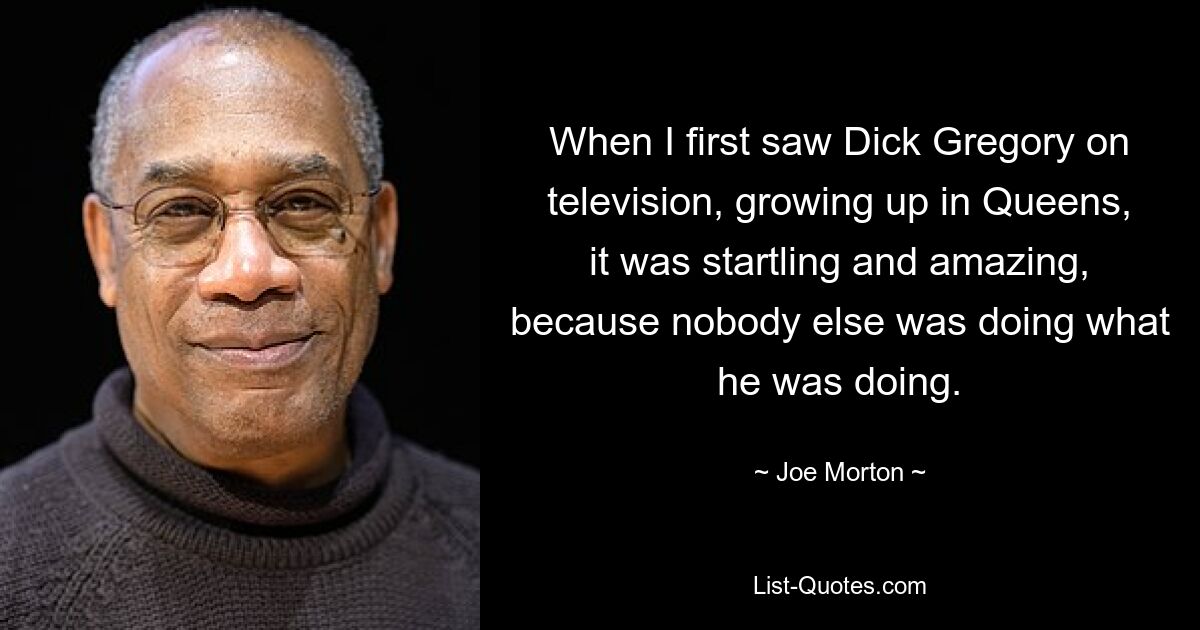 When I first saw Dick Gregory on television, growing up in Queens, it was startling and amazing, because nobody else was doing what he was doing. — © Joe Morton